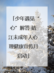 少年遇见“心”解答 靖江未成年人心理健康宣传月启动