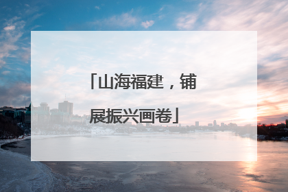 山海福建，铺展振兴画卷
