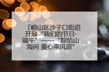 崂山区沙子口街道开展“我们的节日·端午”——“粽情山海间 童心乘风浪”文明实践活动