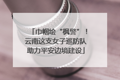 巾帼绘“枫警”！云南这支女子巡防队助力平安边境建设