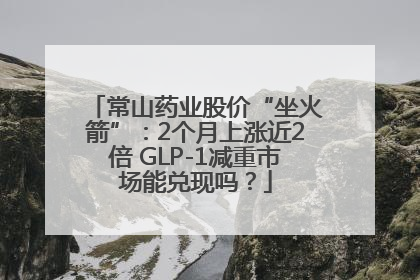 常山药业股价“坐火箭”：2个月上涨近2倍 GLP-1减重市场能兑现吗？