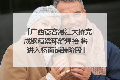 广西苍容浔江大桥完成钢箱梁环缝焊接 将进入桥面铺装阶段