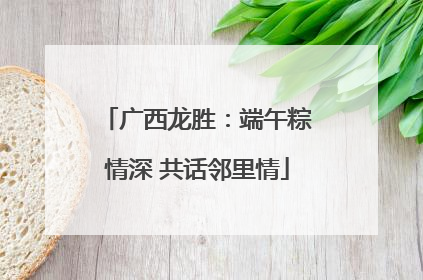 广西龙胜：端午粽情深 共话邻里情