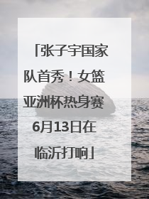 张子宇国家队首秀！女篮亚洲杯热身赛6月13日在临沂打响