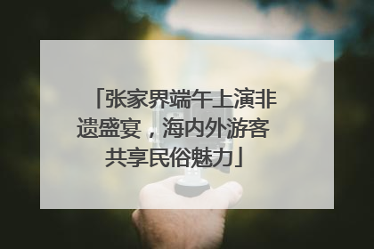 张家界端午上演非遗盛宴，海内外游客共享民俗魅力