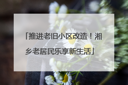 推进老旧小区改造！湘乡老居民乐享新生活