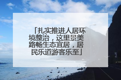 扎实推进人居环境整治，这里景美路畅生态宜居，居民乐道游客乐至