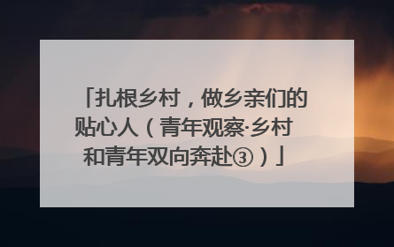 扎根乡村，做乡亲们的贴心人（青年观察·乡村和青年双向奔赴③）