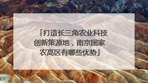 打造长三角农业科技创新策源地，南京国家农高区有哪些优势