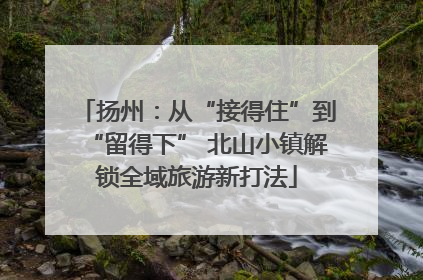 扬州：从“接得住”到“留得下” 北山小镇解锁全域旅游新打法