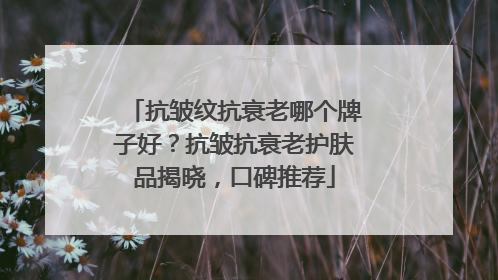 抗皱纹抗衰老哪个牌子好？抗皱抗衰老护肤品揭晓，口碑推荐