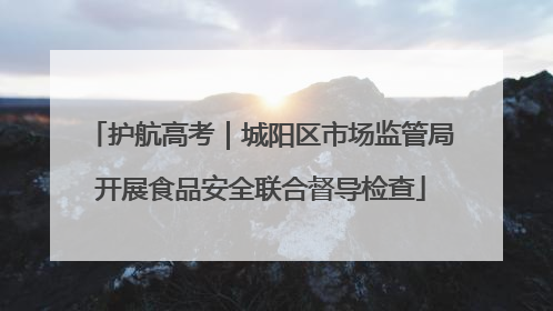 护航高考｜城阳区市场监管局开展食品安全联合督导检查