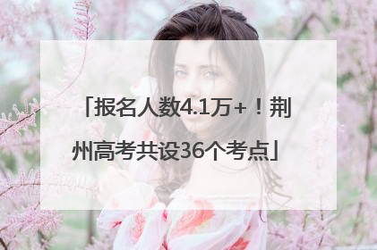 报名人数4.1万+！荆州高考共设36个考点