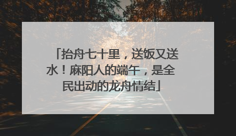 抬舟七十里，送饭又送水！麻阳人的端午，是全民出动的龙舟情结