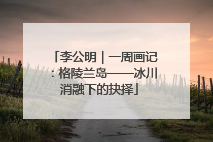 李公明｜一周画记：格陵兰岛——冰川消融下的抉择