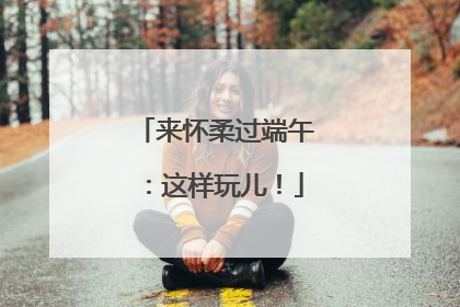 来怀柔过端午：这样玩儿！