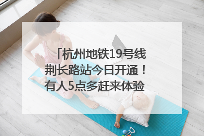 杭州地铁19号线荆长路站今日开通！有人5点多赶来体验：太方便了