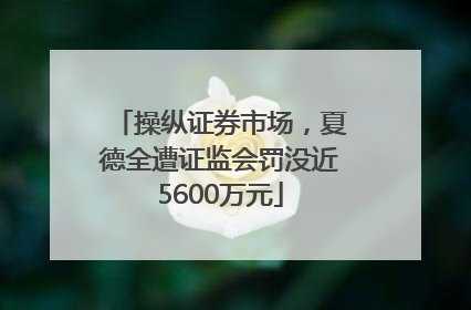 操纵证券市场，夏德全遭证监会罚没近5600万元