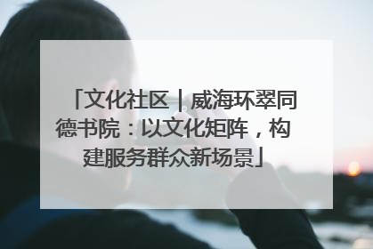 文化社区｜威海环翠同德书院：以文化矩阵，构建服务群众新场景
