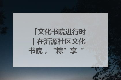 文化书院进行时｜在沂源社区文化书院，“粽”享“端午”美好时光