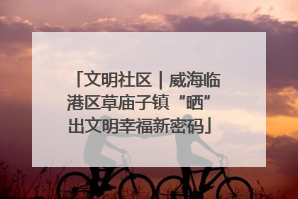 文明社区｜威海临港区草庙子镇“晒”出文明幸福新密码