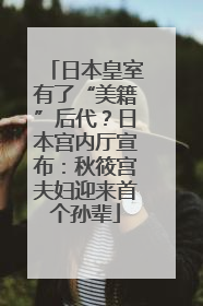 日本皇室有了“美籍”后代？日本宫内厅宣布：秋筱宫夫妇迎来首个孙辈
