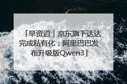 早资道｜京东旗下达达完成私有化；阿里巴巴发布升级版Qwen3