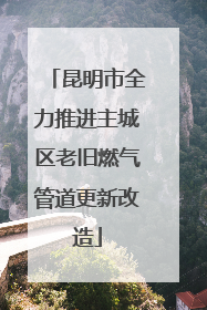 昆明市全力推进主城区老旧燃气管道更新改造