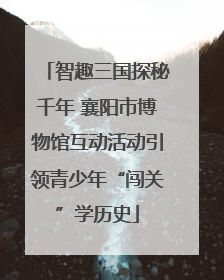 智趣三国探秘千年 襄阳市博物馆互动活动引领青少年“闯关”学历史