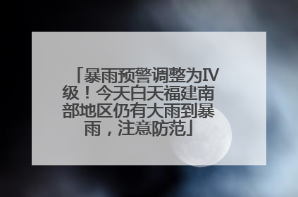 暴雨预警调整为Ⅳ级！今天白天福建南部地区仍有大雨到暴雨，注意防范