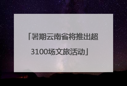 暑期云南省将推出超3100场文旅活动