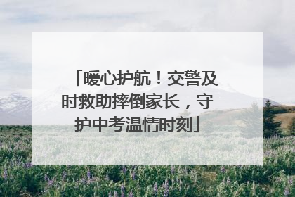 暖心护航！交警及时救助摔倒家长，守护中考温情时刻
