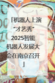 机器人上演“才艺秀” 2025智能机器人发展大会在南京召开