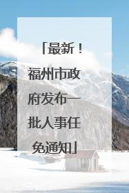 最新！福州市政府发布一批人事任免通知
