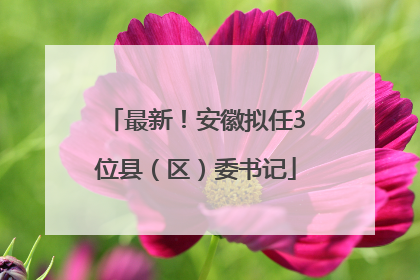 最新！安徽拟任3位县（区）委书记