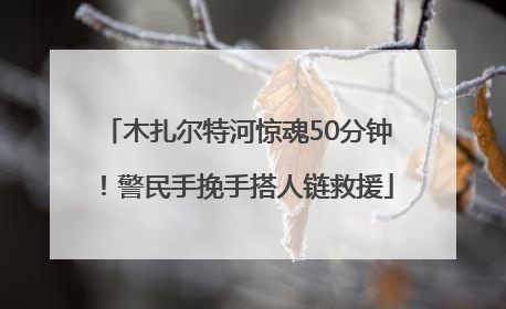 木扎尔特河惊魂50分钟！警民手挽手搭人链救援