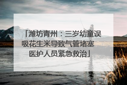 潍坊青州：三岁幼童误吸花生米导致气管堵塞 医护人员紧急救治