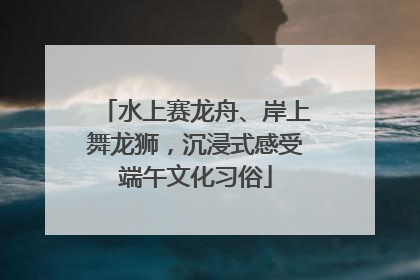 水上赛龙舟、岸上舞龙狮，沉浸式感受端午文化习俗