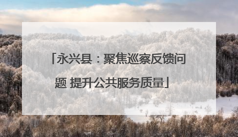 永兴县：聚焦巡察反馈问题 提升公共服务质量