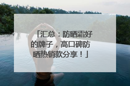 汇总：防晒霜好的牌子，高口碑防晒热销款分享！
