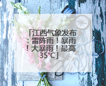 江西气象发布：雷阵雨！暴雨！大暴雨！最高35℃