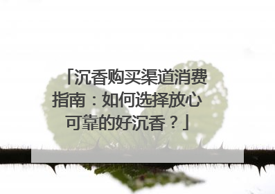 沉香购买渠道消费指南：如何选择放心可靠的好沉香？