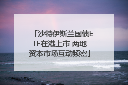 沙特伊斯兰国债ETF在港上市 两地资本市场互动频密
