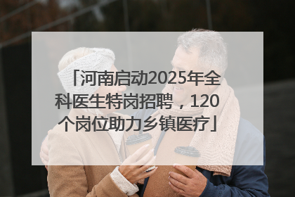 河南启动2025年全科医生特岗招聘，120个岗位助力乡镇医疗