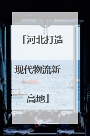 河北打造现代物流新高地