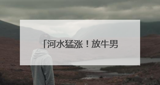 河水猛涨！放牛男子被困在河道中，消防员紧急救援
