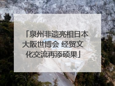 泉州非遗亮相日本大阪世博会 经贸文化交流再添硕果