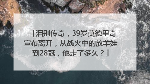 泪别传奇，39岁莫德里奇宣布离开，从战火中的放羊娃到28冠，他走了多久？