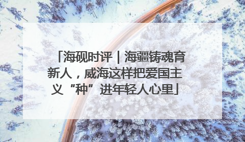 海砚时评｜海疆铸魂育新人，威海这样把爱国主义“种”进年轻人心里