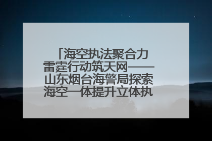 海空执法聚合力 雷霆行动筑天网——山东烟台海警局探索海空一体提升立体执法效能纪实